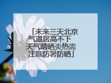 未来三天北京气温居高不下 天气晴晒炎热需注意防暑防晒