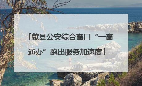 歙县公安综合窗口“一窗通办”跑出服务加速度