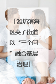 潍坊滨海区央子街道以“三个问”融合基层治理
