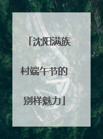 沈阳满族村端午节的别样魅力