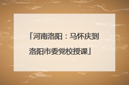 河南洛阳：马怀庆到洛阳市委党校授课