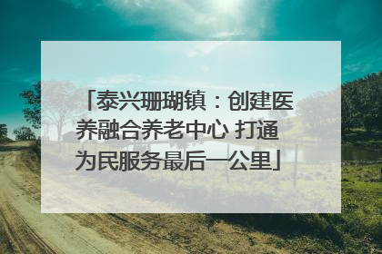 泰兴珊瑚镇：创建医养融合养老中心 打通为民服务最后一公里