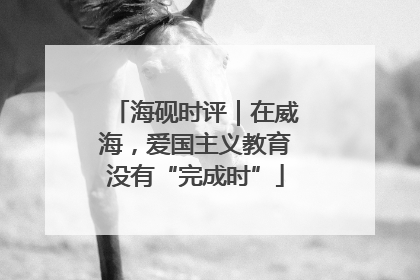 海砚时评｜在威海，爱国主义教育没有“完成时”
