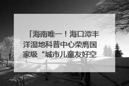 海南唯一！海口潭丰洋湿地科普中心荣膺国家级“城市儿童友好空间建设园区”称号