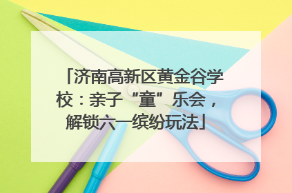 济南高新区黄金谷学校：亲子“童”乐会，解锁六一缤纷玩法