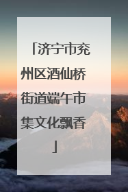 济宁市兖州区酒仙桥街道端午市集文化飘香