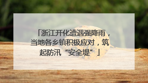 浙江开化遭遇强降雨，当地各乡镇积极应对，筑起防汛“安全堤”