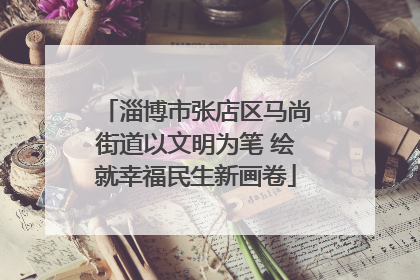 淄博市张店区马尚街道以文明为笔 绘就幸福民生新画卷