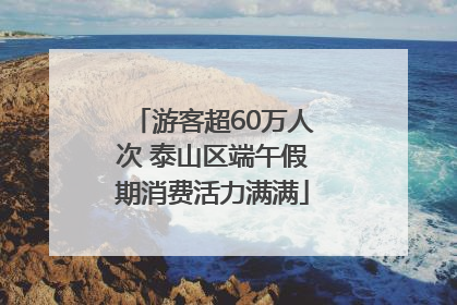 游客超60万人次 泰山区端午假期消费活力满满