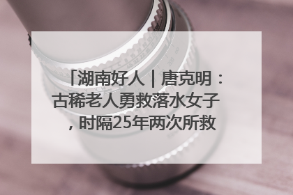 湖南好人｜唐克明：古稀老人勇救落水女子，时隔25年两次所救竟是同一人！