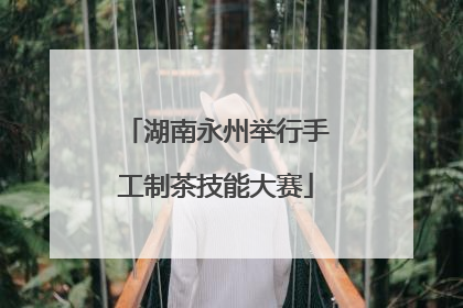 湖南永州举行手工制茶技能大赛