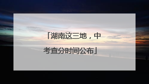 湖南这三地，中考查分时间公布