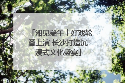 湘见端午丨好戏轮番上演 长沙打造沉浸式文化盛宴