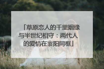 草原恋人的千里姻缘与半世纪相守：两代人的爱情在襄阳同框