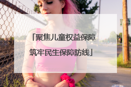 聚焦儿童权益保障 筑牢民生保障防线