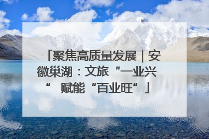 聚焦高质量发展｜安徽巢湖：文旅“一业兴” 赋能“百业旺”