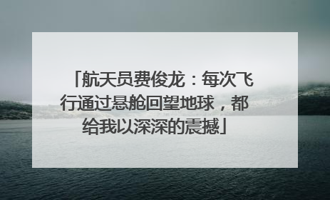 航天员费俊龙：每次飞行通过悬舱回望地球，都给我以深深的震撼