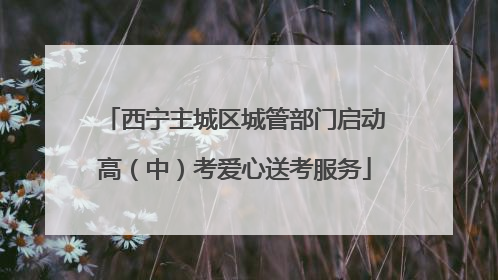 西宁主城区城管部门启动高（中）考爱心送考服务