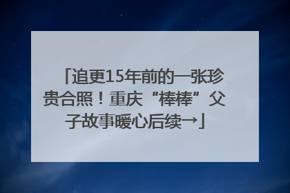 追更15年前的一张珍贵合照！重庆“棒棒”父子故事暖心后续→