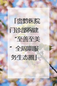 贵黔医院门诊部构建“至善至美”全周期服务生态圈