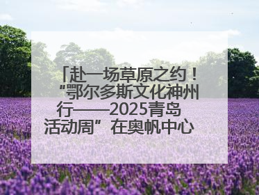 赴一场草原之约！“鄂尔多斯文化神州行——2025青岛活动周”在奥帆中心拉开帷幕