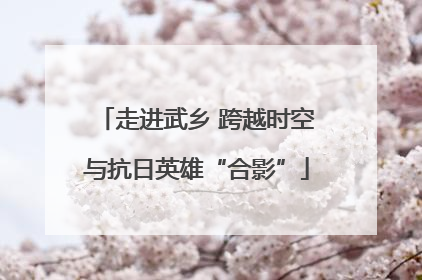 走进武乡 跨越时空与抗日英雄“合影”