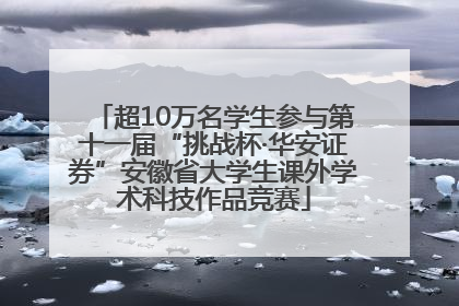 超10万名学生参与第十一届“挑战杯·华安证券”安徽省大学生课外学术科技作品竞赛