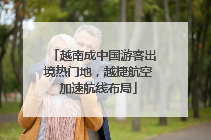越南成中国游客出境热门地，越捷航空加速航线布局