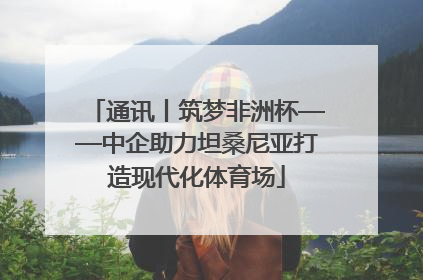 通讯丨筑梦非洲杯——中企助力坦桑尼亚打造现代化体育场