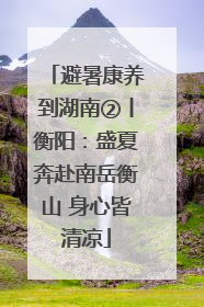 避暑康养到湖南②丨衡阳：盛夏奔赴南岳衡山 身心皆清凉