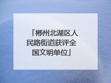 郴州北湖区人民路街道获评全国文明单位