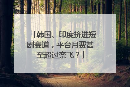 韩国、印度挤进短剧赛道，平台月费甚至超过奈飞？