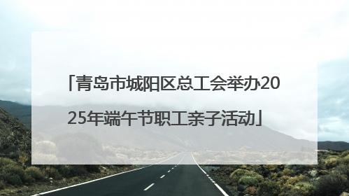 青岛市城阳区总工会举办2025年端午节职工亲子活动