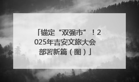 锚定“双强市”！2025年吉安文旅大会部署新篇（图）