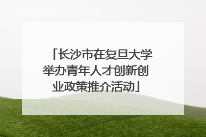 长沙市在复旦大学举办青年人才创新创业政策推介活动