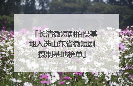 长清微短剧拍摄基地入选山东省微短剧摄制基地榜单