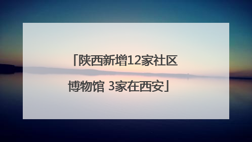 陕西新增12家社区博物馆 3家在西安