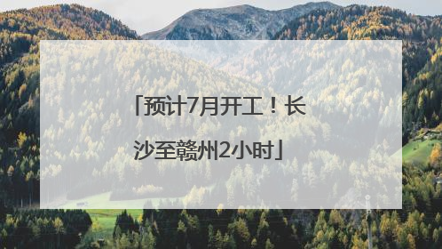 预计7月开工！长沙至赣州2小时