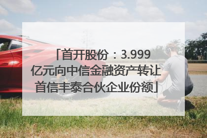 首开股份：3.999亿元向中信金融资产转让首信丰泰合伙企业份额