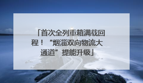 首次全列重箱满载回程！“烟淄双向物流大通道”提能升级