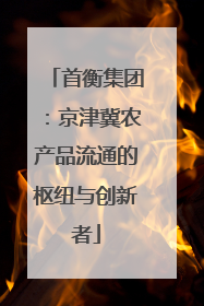 首衡集团：京津冀农产品流通的枢纽与创新者