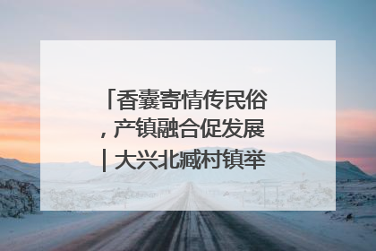 香囊寄情传民俗，产镇融合促发展｜大兴北臧村镇举办端午主题活动