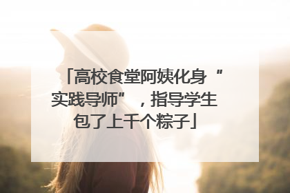 高校食堂阿姨化身“实践导师”，指导学生包了上千个粽子