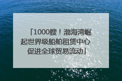 1000艘！渤海湾崛起世界级船舶租赁中心 促进全球贸易流动