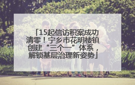 15起信访积案成功清零！宁乡市花明楼镇创建“三个一”体系，解锁基层治理新姿势