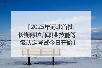 2025年河北首批长期照护师职业技能等级认定考试今日开始