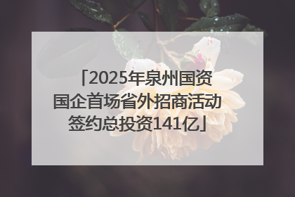 2025年泉州国资国企首场省外招商活动签约总投资141亿