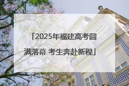 2025年福建高考圆满落幕 考生奔赴新程