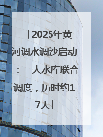 2025年黄河调水调沙启动：三大水库联合调度，历时约17天