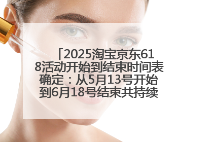 2025淘宝京东618活动开始到结束时间表确定：从5月13号开始到6月18号结束共持续37天附618红包口令及选购攻略一览